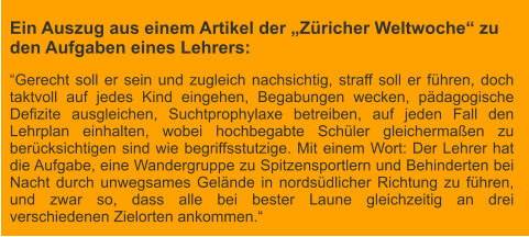 Ein Auszug aus einem Artikel der „Züricher Weltwoche“ zu den Aufgaben eines Lehrers: “Gerecht soll er sein und zugleich nachsichtig, straff soll er führen, doch taktvoll auf jedes Kind eingehen, Begabungen wecken, pädagogische Defizite ausgleichen, Suchtprophylaxe betreiben, auf jeden Fall den Lehrplan einhalten, wobei hochbegabte Schüler gleichermaßen zu berücksichtigen sind wie begriffsstutzige. Mit einem Wort: Der Lehrer hat die Aufgabe, eine Wandergruppe zu Spitzensportlern und Behinderten bei Nacht durch unwegsames Gelände in nordsüdlicher Richtung zu führen, und zwar so, dass alle bei bester Laune gleichzeitig an drei verschiedenen Zielorten ankommen.“